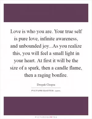 Love is who you are. Your true self is pure love, infinite awareness, and unbounded joy...As you realize this, you will feel a small light in your heart. At first it will be the size of a spark, then a candle flame, then a raging bonfire Picture Quote #1