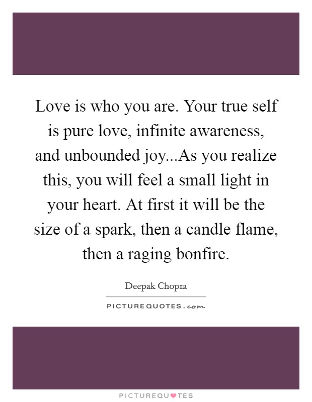 Love is who you are. Your true self is pure love, infinite awareness, and unbounded joy...As you realize this, you will feel a small light in your heart. At first it will be the size of a spark, then a candle flame, then a raging bonfire. Picture Quote #1