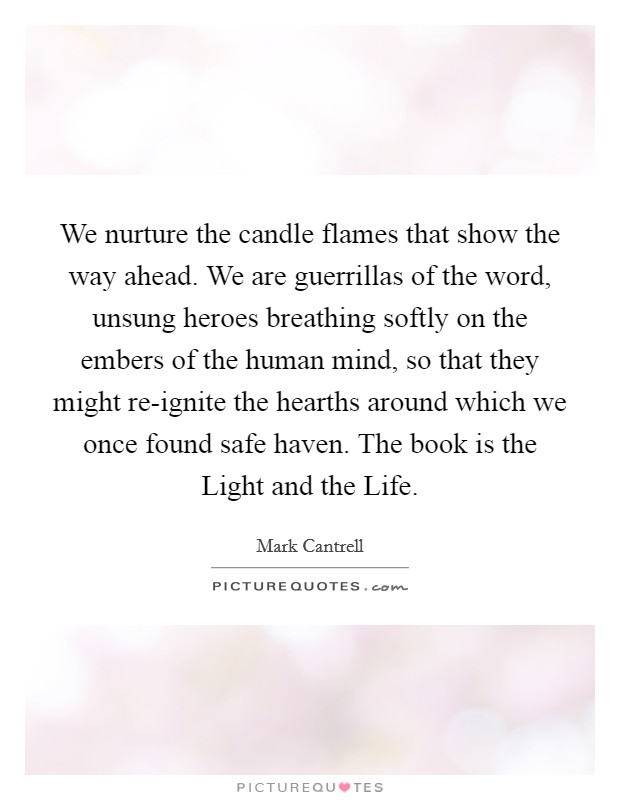We nurture the candle flames that show the way ahead. We are guerrillas of the word, unsung heroes breathing softly on the embers of the human mind, so that they might re-ignite the hearths around which we once found safe haven. The book is the Light and the Life. Picture Quote #1