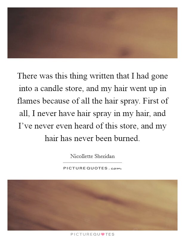 There was this thing written that I had gone into a candle store, and my hair went up in flames because of all the hair spray. First of all, I never have hair spray in my hair, and I've never even heard of this store, and my hair has never been burned. Picture Quote #1