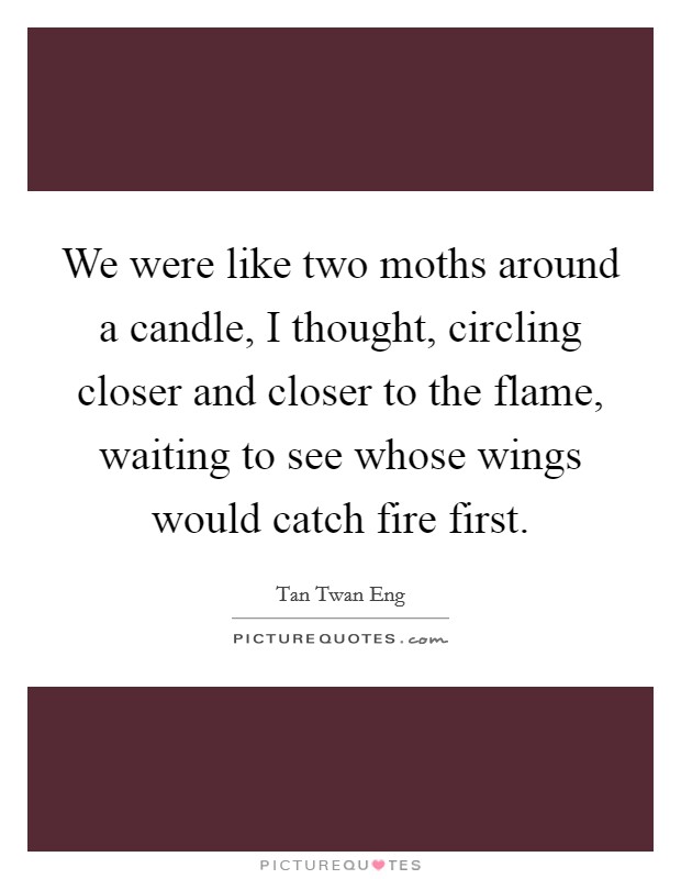 We were like two moths around a candle, I thought, circling closer and closer to the flame, waiting to see whose wings would catch fire first. Picture Quote #1