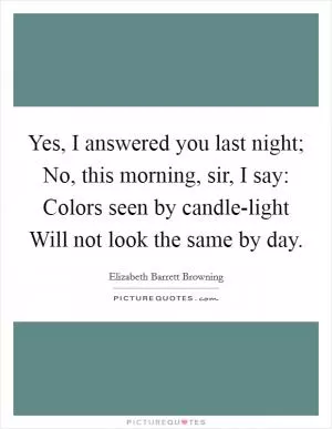 Yes, I answered you last night; No, this morning, sir, I say: Colors seen by candle-light Will not look the same by day Picture Quote #1