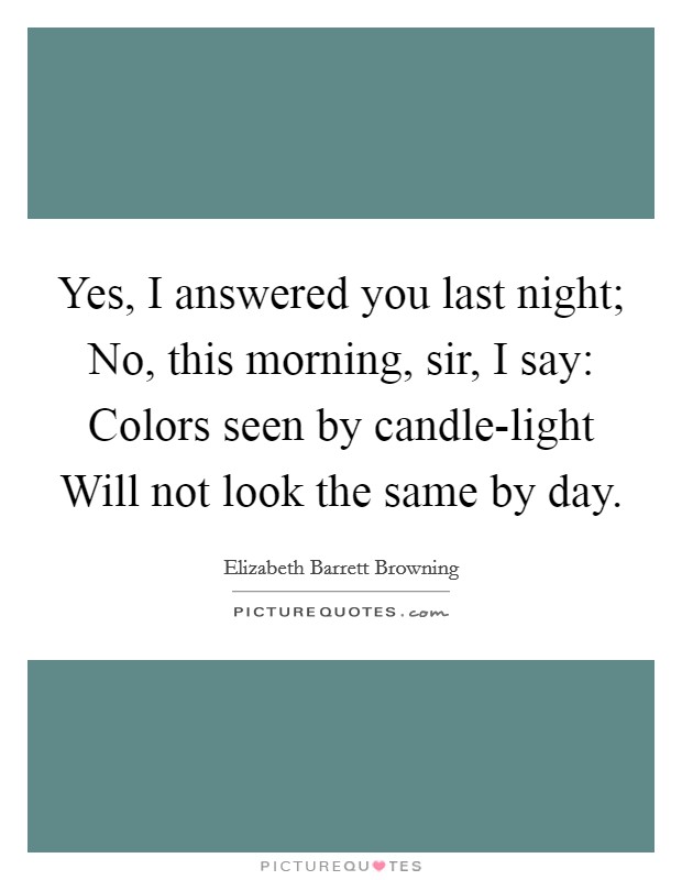Yes, I answered you last night; No, this morning, sir, I say: Colors seen by candle-light Will not look the same by day. Picture Quote #1