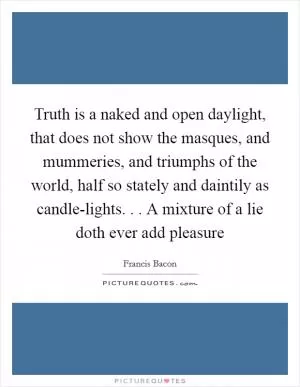 Truth is a naked and open daylight, that does not show the masques, and mummeries, and triumphs of the world, half so stately and daintily as candle-lights. . . A mixture of a lie doth ever add pleasure Picture Quote #1