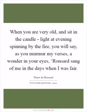 When you are very old, and sit in the candle - light at evening spinning by the fire, you will say, as you murmur my verses, a wonder in your eyes, ‘Ronsard sang of me in the days when I was fair Picture Quote #1