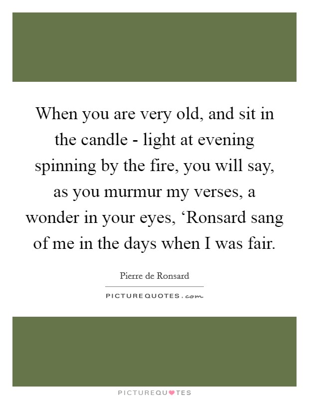 When you are very old, and sit in the candle - light at evening spinning by the fire, you will say, as you murmur my verses, a wonder in your eyes, ‘Ronsard sang of me in the days when I was fair. Picture Quote #1