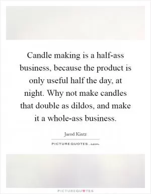 Candle making is a half-ass business, because the product is only useful half the day, at night. Why not make candles that double as dildos, and make it a whole-ass business Picture Quote #1
