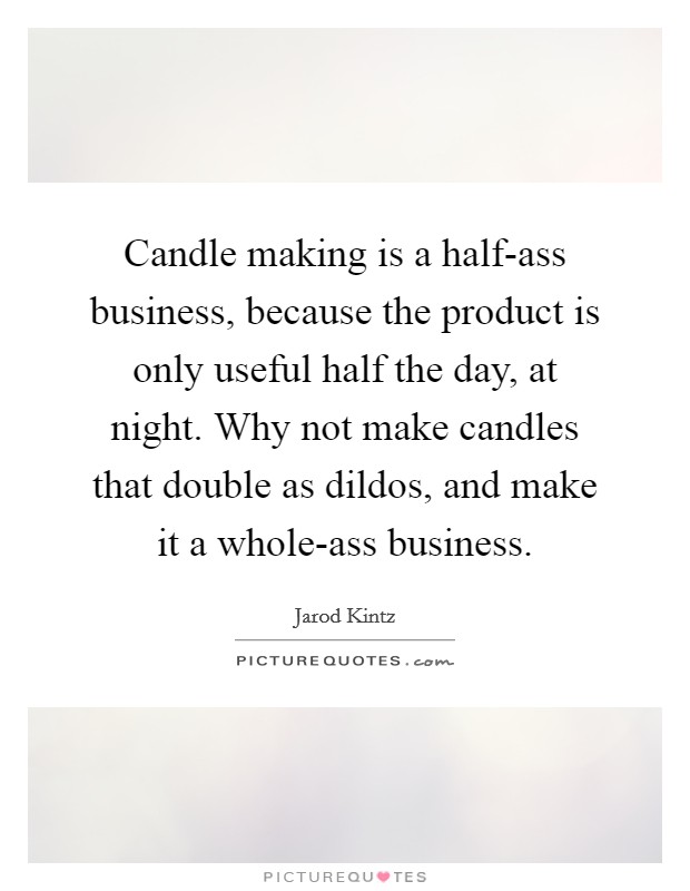 Candle making is a half-ass business, because the product is only useful half the day, at night. Why not make candles that double as dildos, and make it a whole-ass business. Picture Quote #1