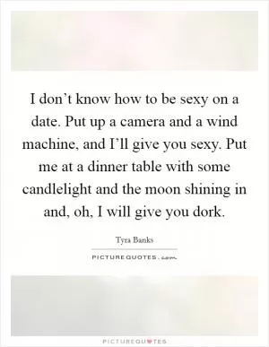 I don’t know how to be sexy on a date. Put up a camera and a wind machine, and I’ll give you sexy. Put me at a dinner table with some candlelight and the moon shining in and, oh, I will give you dork Picture Quote #1