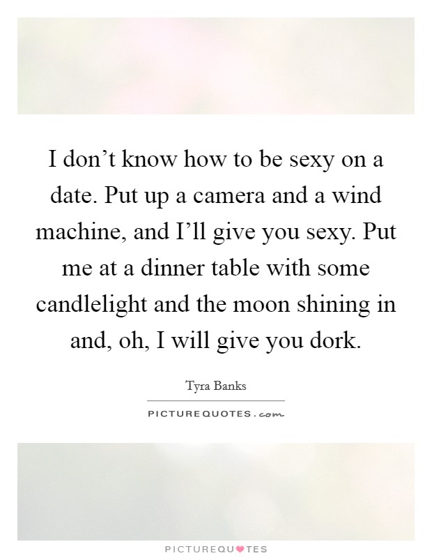 I don't know how to be sexy on a date. Put up a camera and a wind machine, and I'll give you sexy. Put me at a dinner table with some candlelight and the moon shining in and, oh, I will give you dork. Picture Quote #1