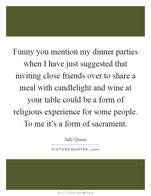 Funny you mention my dinner parties when I have just suggested that inviting close friends over to share a meal with candlelight and wine at your table could be a form of religious experience for some people. To me it's a form of sacrament. Picture Quote #1