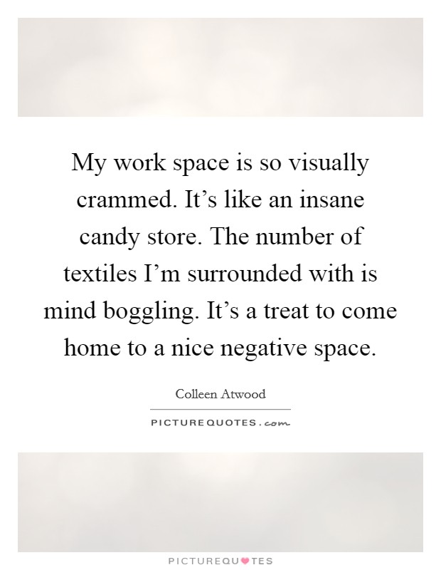 My work space is so visually crammed. It's like an insane candy store. The number of textiles I'm surrounded with is mind boggling. It's a treat to come home to a nice negative space. Picture Quote #1