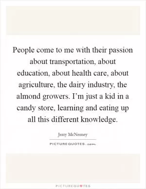 People come to me with their passion about transportation, about education, about health care, about agriculture, the dairy industry, the almond growers. I’m just a kid in a candy store, learning and eating up all this different knowledge Picture Quote #1