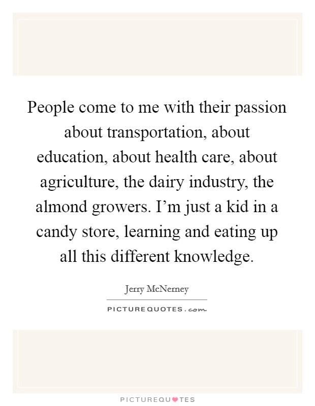 People come to me with their passion about transportation, about education, about health care, about agriculture, the dairy industry, the almond growers. I'm just a kid in a candy store, learning and eating up all this different knowledge. Picture Quote #1