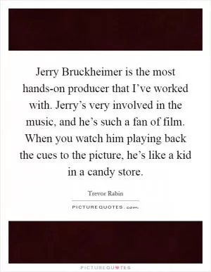 Jerry Bruckheimer is the most hands-on producer that I’ve worked with. Jerry’s very involved in the music, and he’s such a fan of film. When you watch him playing back the cues to the picture, he’s like a kid in a candy store Picture Quote #1