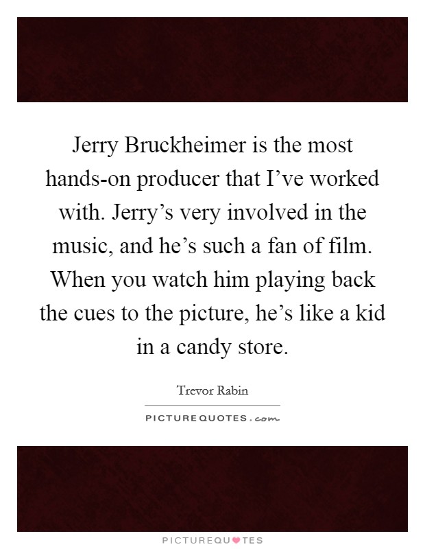 Jerry Bruckheimer is the most hands-on producer that I've worked with. Jerry's very involved in the music, and he's such a fan of film. When you watch him playing back the cues to the picture, he's like a kid in a candy store. Picture Quote #1