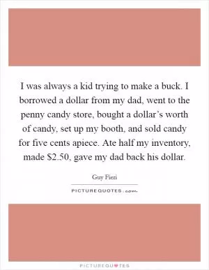 I was always a kid trying to make a buck. I borrowed a dollar from my dad, went to the penny candy store, bought a dollar’s worth of candy, set up my booth, and sold candy for five cents apiece. Ate half my inventory, made $2.50, gave my dad back his dollar Picture Quote #1