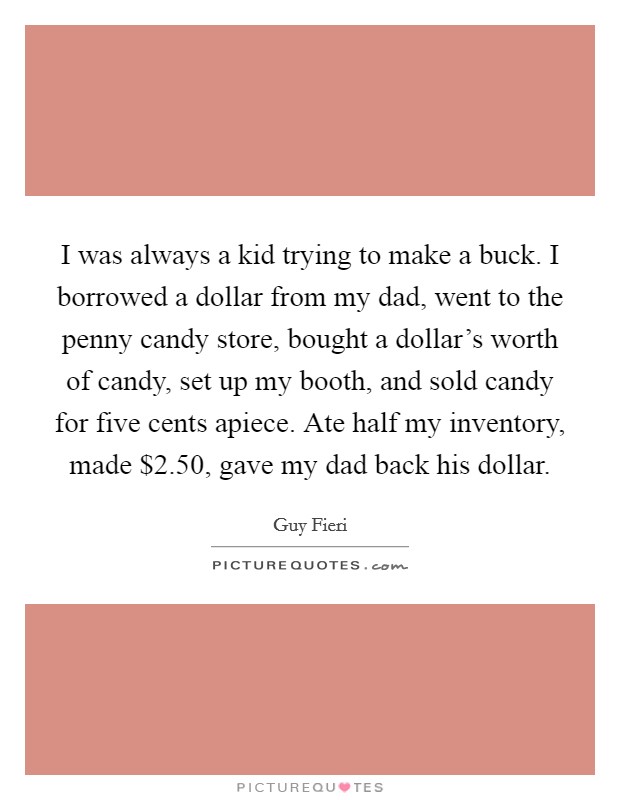 I was always a kid trying to make a buck. I borrowed a dollar from my dad, went to the penny candy store, bought a dollar's worth of candy, set up my booth, and sold candy for five cents apiece. Ate half my inventory, made $2.50, gave my dad back his dollar. Picture Quote #1