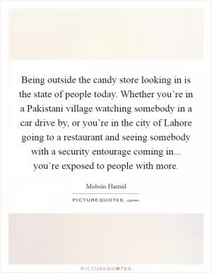 Being outside the candy store looking in is the state of people today. Whether you’re in a Pakistani village watching somebody in a car drive by, or you’re in the city of Lahore going to a restaurant and seeing somebody with a security entourage coming in... you’re exposed to people with more Picture Quote #1