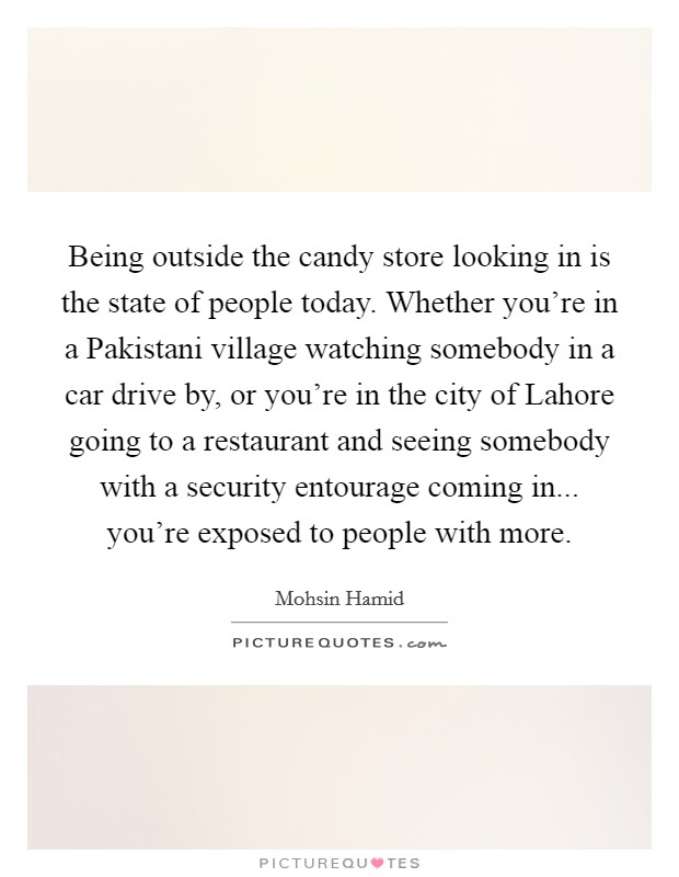 Being outside the candy store looking in is the state of people today. Whether you're in a Pakistani village watching somebody in a car drive by, or you're in the city of Lahore going to a restaurant and seeing somebody with a security entourage coming in... you're exposed to people with more. Picture Quote #1