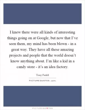 I knew there were all kinds of interesting things going on at Google, but now that I’ve seen them, my mind has been blown - in a great way. They have all these amazing projects and people that the world doesn’t know anything about. I’m like a kid in a candy store - it’s an idea factory Picture Quote #1