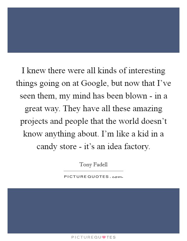 I knew there were all kinds of interesting things going on at Google, but now that I've seen them, my mind has been blown - in a great way. They have all these amazing projects and people that the world doesn't know anything about. I'm like a kid in a candy store - it's an idea factory. Picture Quote #1