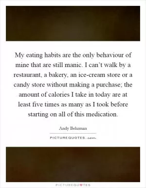 My eating habits are the only behaviour of mine that are still manic. I can’t walk by a restaurant, a bakery, an ice-cream store or a candy store without making a purchase; the amount of calories I take in today are at least five times as many as I took before starting on all of this medication Picture Quote #1