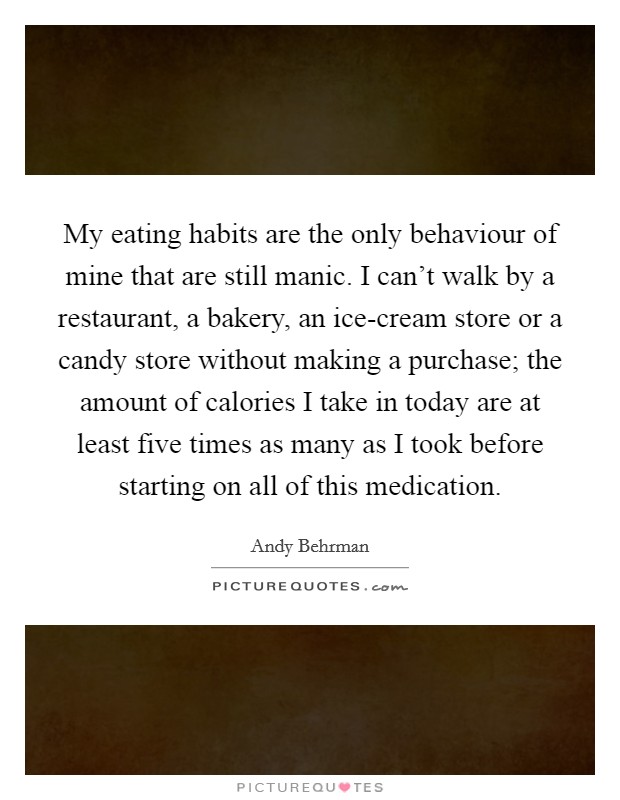 My eating habits are the only behaviour of mine that are still manic. I can't walk by a restaurant, a bakery, an ice-cream store or a candy store without making a purchase; the amount of calories I take in today are at least five times as many as I took before starting on all of this medication. Picture Quote #1