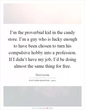 I’m the proverbial kid in the candy store. I’m a guy who is lucky enough to have been chosen to turn his compulsive hobby into a profession. If I didn’t have my job, I’d be doing almost the same thing for free Picture Quote #1