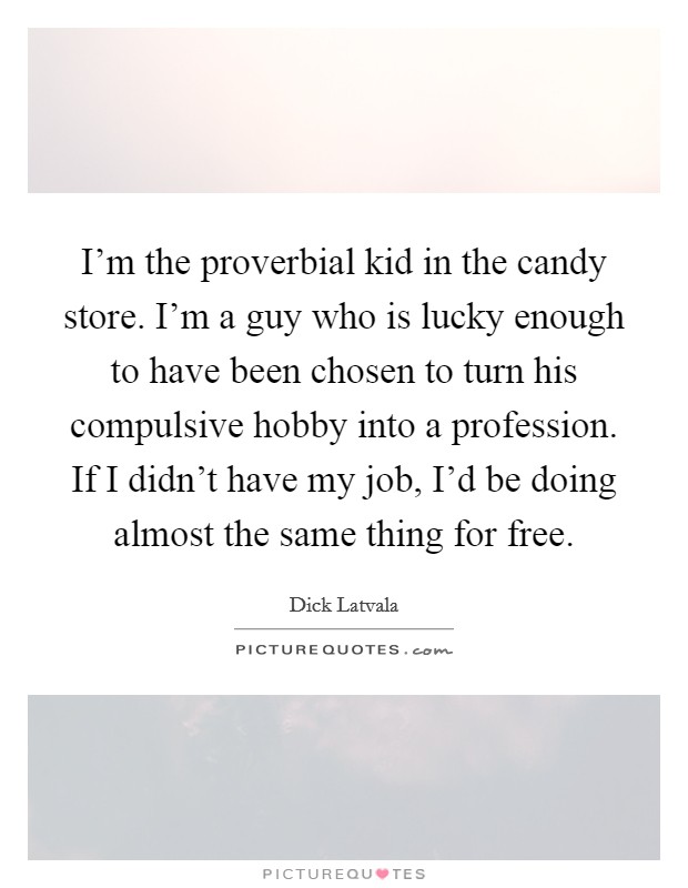 I'm the proverbial kid in the candy store. I'm a guy who is lucky enough to have been chosen to turn his compulsive hobby into a profession. If I didn't have my job, I'd be doing almost the same thing for free. Picture Quote #1