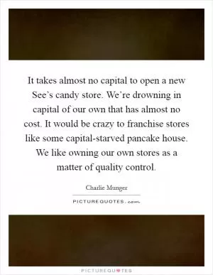 It takes almost no capital to open a new See’s candy store. We’re drowning in capital of our own that has almost no cost. It would be crazy to franchise stores like some capital-starved pancake house. We like owning our own stores as a matter of quality control Picture Quote #1