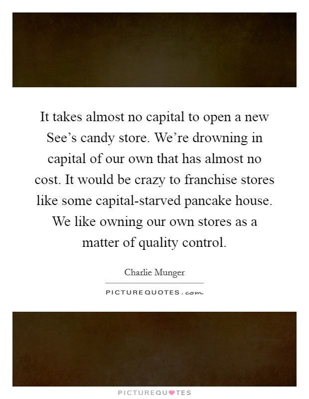 It takes almost no capital to open a new See's candy store. We're drowning in capital of our own that has almost no cost. It would be crazy to franchise stores like some capital-starved pancake house. We like owning our own stores as a matter of quality control. Picture Quote #1