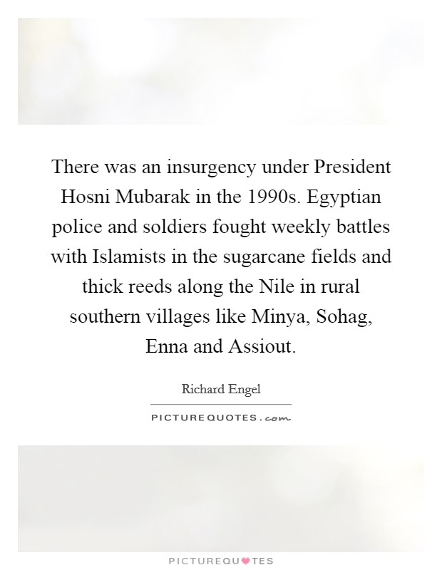 There was an insurgency under President Hosni Mubarak in the 1990s. Egyptian police and soldiers fought weekly battles with Islamists in the sugarcane fields and thick reeds along the Nile in rural southern villages like Minya, Sohag, Enna and Assiout. Picture Quote #1