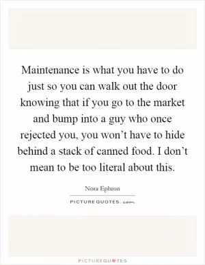 Maintenance is what you have to do just so you can walk out the door knowing that if you go to the market and bump into a guy who once rejected you, you won’t have to hide behind a stack of canned food. I don’t mean to be too literal about this Picture Quote #1