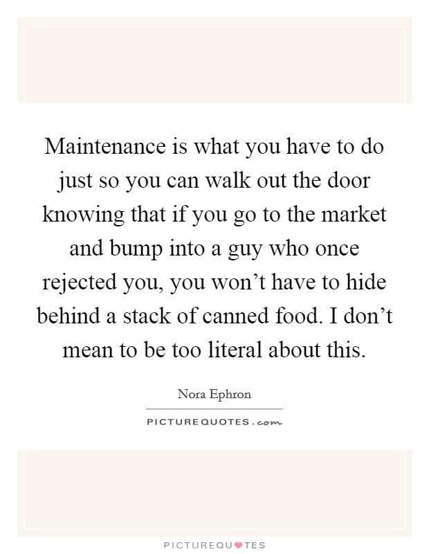 Maintenance is what you have to do just so you can walk out the door knowing that if you go to the market and bump into a guy who once rejected you, you won't have to hide behind a stack of canned food. I don't mean to be too literal about this. Picture Quote #1