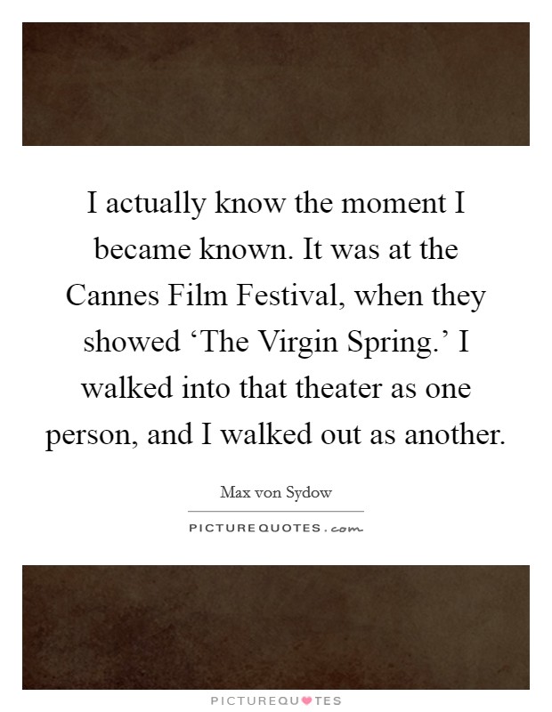 I actually know the moment I became known. It was at the Cannes Film Festival, when they showed ‘The Virgin Spring.' I walked into that theater as one person, and I walked out as another. Picture Quote #1