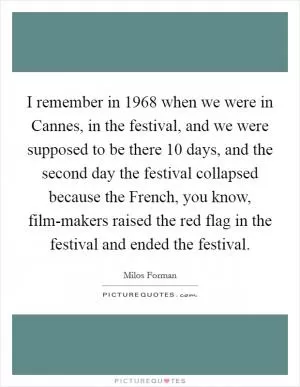 I remember in 1968 when we were in Cannes, in the festival, and we were supposed to be there 10 days, and the second day the festival collapsed because the French, you know, film-makers raised the red flag in the festival and ended the festival Picture Quote #1