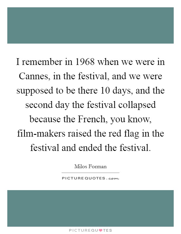 I remember in 1968 when we were in Cannes, in the festival, and we were supposed to be there 10 days, and the second day the festival collapsed because the French, you know, film-makers raised the red flag in the festival and ended the festival. Picture Quote #1