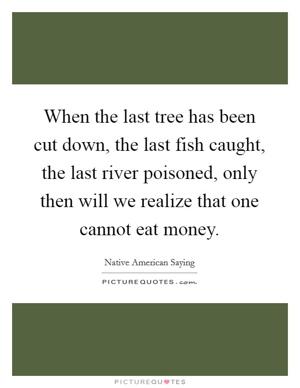 When the last tree has been cut down, the last fish caught, the last river poisoned, only then will we realize that one cannot eat money. Picture Quote #1