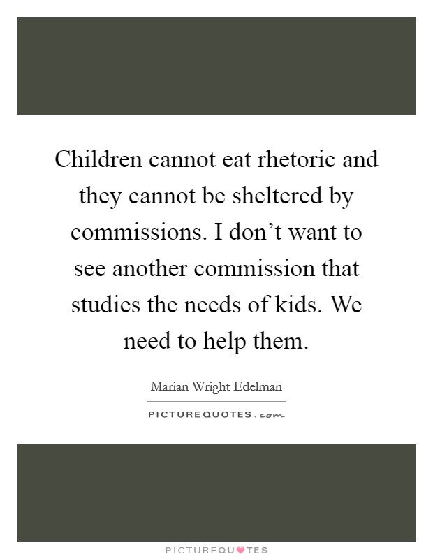 Children cannot eat rhetoric and they cannot be sheltered by commissions. I don't want to see another commission that studies the needs of kids. We need to help them. Picture Quote #1