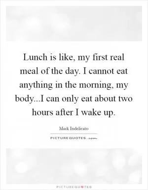 Lunch is like, my first real meal of the day. I cannot eat anything in the morning, my body...I can only eat about two hours after I wake up Picture Quote #1
