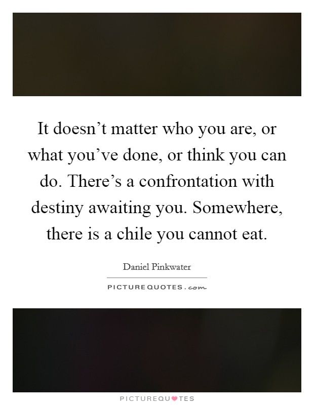It doesn't matter who you are, or what you've done, or think you can do. There's a confrontation with destiny awaiting you. Somewhere, there is a chile you cannot eat. Picture Quote #1