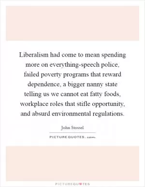 Liberalism had come to mean spending more on everything-speech police, failed poverty programs that reward dependence, a bigger nanny state telling us we cannot eat fatty foods, workplace roles that stifle opportunity, and absurd environmental regulations Picture Quote #1