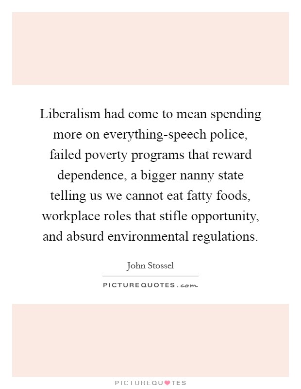 Liberalism had come to mean spending more on everything-speech police, failed poverty programs that reward dependence, a bigger nanny state telling us we cannot eat fatty foods, workplace roles that stifle opportunity, and absurd environmental regulations. Picture Quote #1