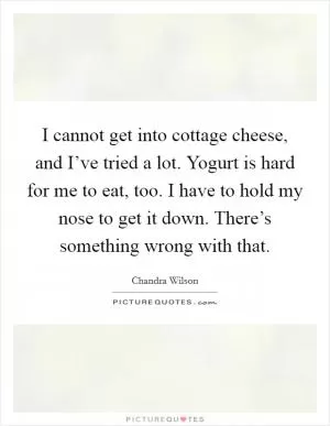I cannot get into cottage cheese, and I’ve tried a lot. Yogurt is hard for me to eat, too. I have to hold my nose to get it down. There’s something wrong with that Picture Quote #1