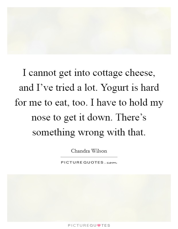I cannot get into cottage cheese, and I've tried a lot. Yogurt is hard for me to eat, too. I have to hold my nose to get it down. There's something wrong with that. Picture Quote #1
