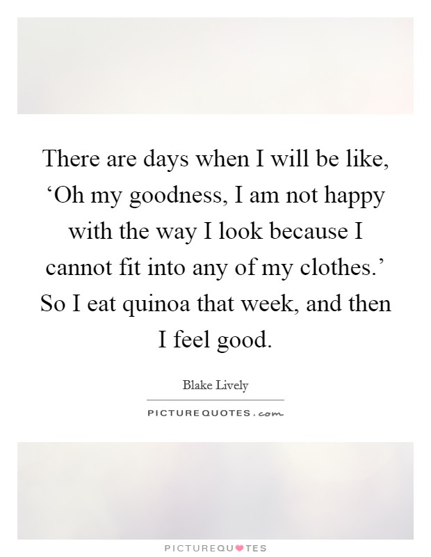 There are days when I will be like, ‘Oh my goodness, I am not happy with the way I look because I cannot fit into any of my clothes.' So I eat quinoa that week, and then I feel good. Picture Quote #1