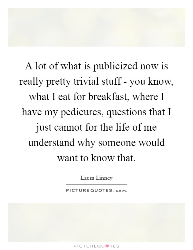 A lot of what is publicized now is really pretty trivial stuff - you know, what I eat for breakfast, where I have my pedicures, questions that I just cannot for the life of me understand why someone would want to know that. Picture Quote #1