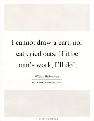 I cannot draw a cart, nor eat dried oats; If it be man’s work, I’ll do’t Picture Quote #1