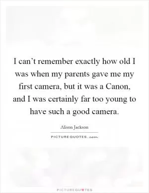 I can’t remember exactly how old I was when my parents gave me my first camera, but it was a Canon, and I was certainly far too young to have such a good camera Picture Quote #1